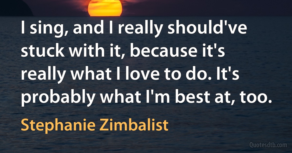 I sing, and I really should've stuck with it, because it's really what I love to do. It's probably what I'm best at, too. (Stephanie Zimbalist)