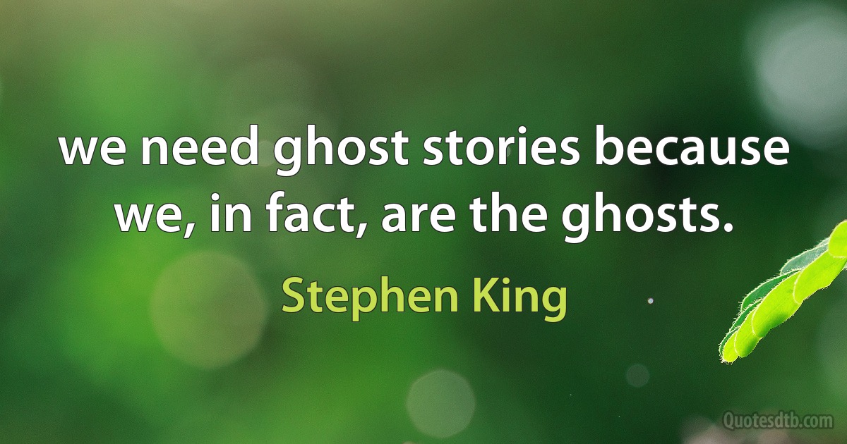 we need ghost stories because we, in fact, are the ghosts. (Stephen King)