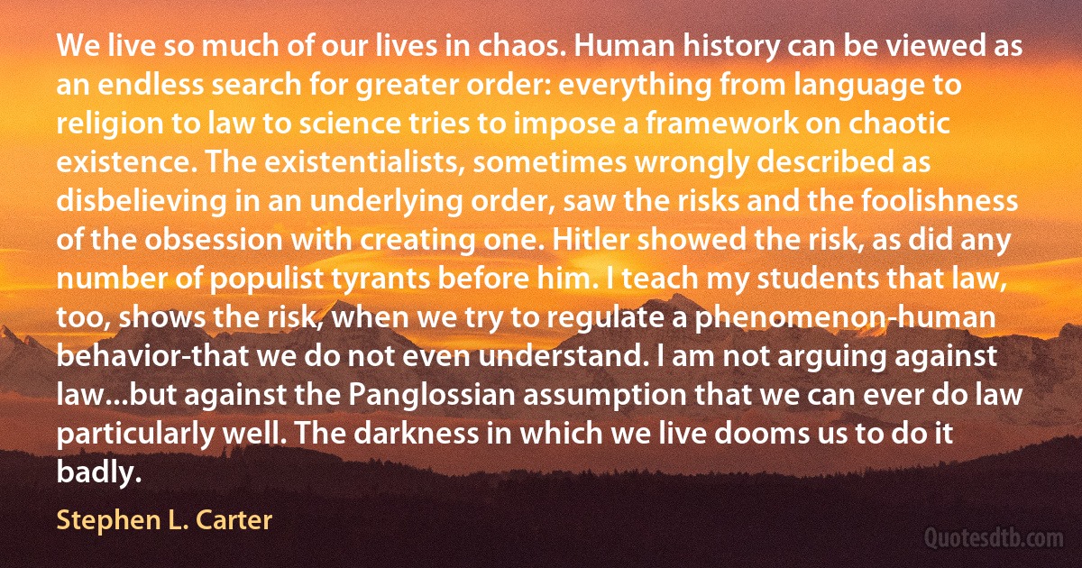 We live so much of our lives in chaos. Human history can be viewed as an endless search for greater order: everything from language to religion to law to science tries to impose a framework on chaotic existence. The existentialists, sometimes wrongly described as disbelieving in an underlying order, saw the risks and the foolishness of the obsession with creating one. Hitler showed the risk, as did any number of populist tyrants before him. I teach my students that law, too, shows the risk, when we try to regulate a phenomenon-human behavior-that we do not even understand. I am not arguing against law...but against the Panglossian assumption that we can ever do law particularly well. The darkness in which we live dooms us to do it badly. (Stephen L. Carter)