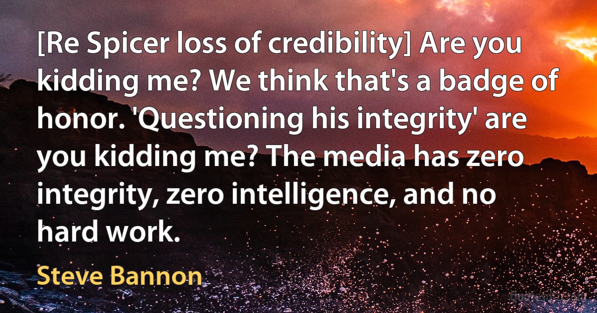 [Re Spicer loss of credibility] Are you kidding me? We think that's a badge of honor. 'Questioning his integrity' are you kidding me? The media has zero integrity, zero intelligence, and no hard work. (Steve Bannon)