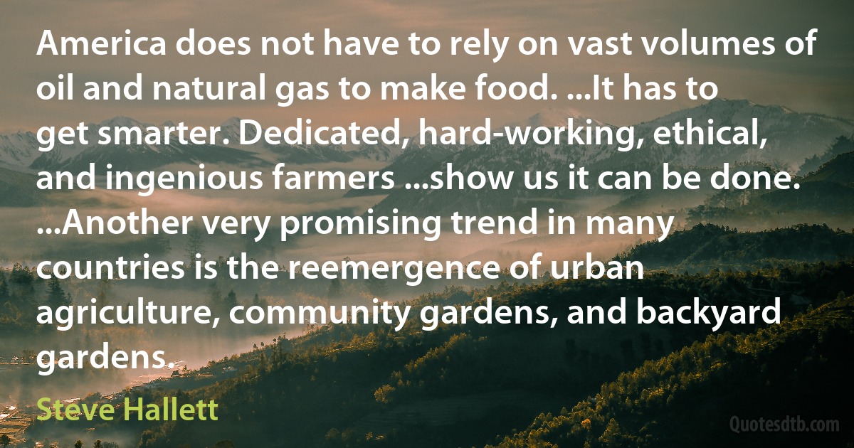 America does not have to rely on vast volumes of oil and natural gas to make food. ...It has to get smarter. Dedicated, hard-working, ethical, and ingenious farmers ...show us it can be done. ...Another very promising trend in many countries is the reemergence of urban agriculture, community gardens, and backyard gardens. (Steve Hallett)