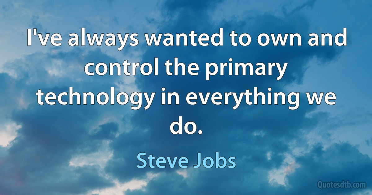 I've always wanted to own and control the primary technology in everything we do. (Steve Jobs)