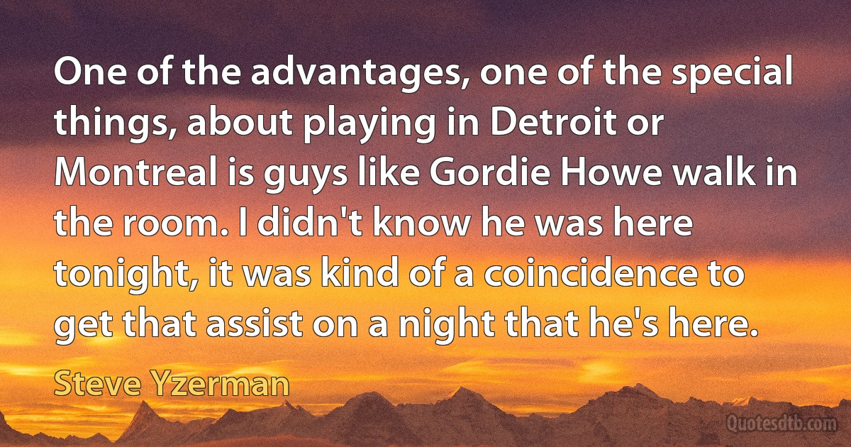 One of the advantages, one of the special things, about playing in Detroit or Montreal is guys like Gordie Howe walk in the room. I didn't know he was here tonight, it was kind of a coincidence to get that assist on a night that he's here. (Steve Yzerman)