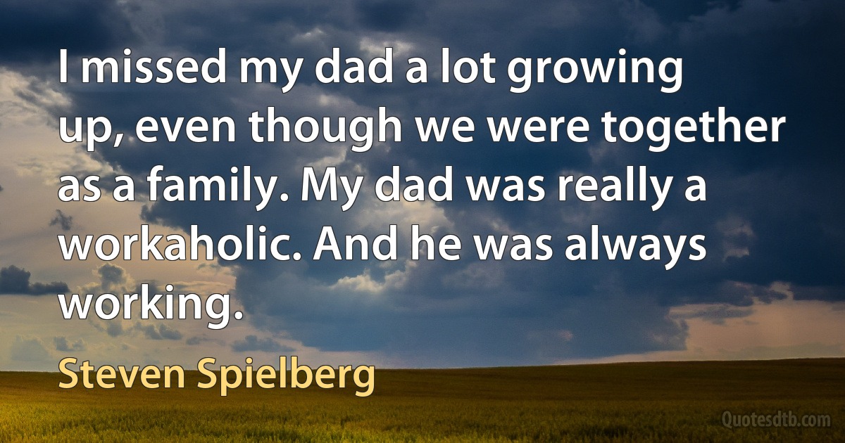 I missed my dad a lot growing up, even though we were together as a family. My dad was really a workaholic. And he was always working. (Steven Spielberg)