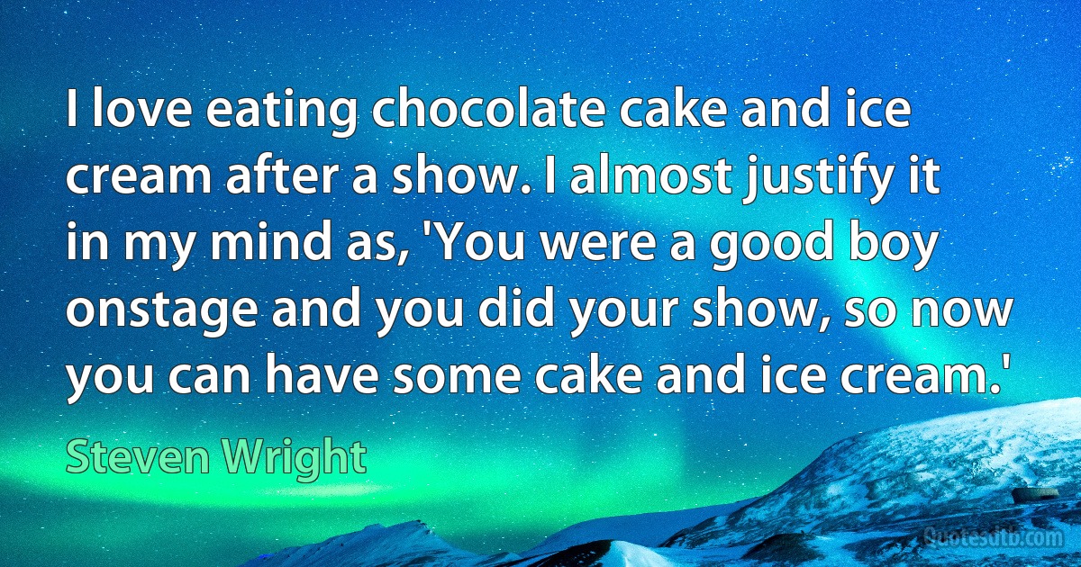 I love eating chocolate cake and ice cream after a show. I almost justify it in my mind as, 'You were a good boy onstage and you did your show, so now you can have some cake and ice cream.' (Steven Wright)