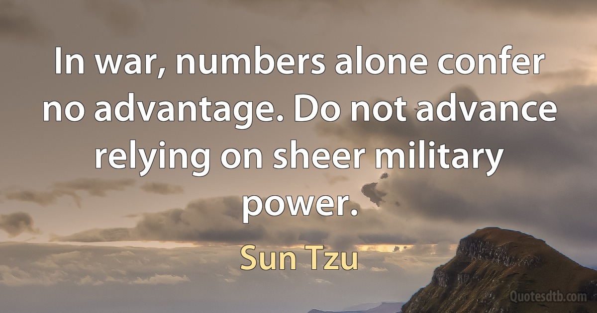 In war, numbers alone confer no advantage. Do not advance relying on sheer military power. (Sun Tzu)