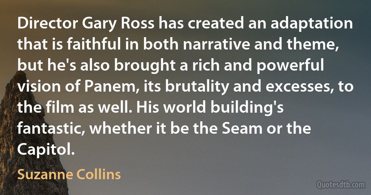 Director Gary Ross has created an adaptation that is faithful in both narrative and theme, but he's also brought a rich and powerful vision of Panem, its brutality and excesses, to the film as well. His world building's fantastic, whether it be the Seam or the Capitol. (Suzanne Collins)