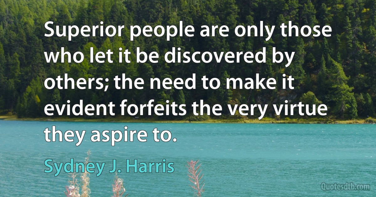 Superior people are only those who let it be discovered by others; the need to make it evident forfeits the very virtue they aspire to. (Sydney J. Harris)