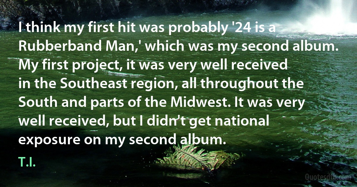 I think my first hit was probably '24 is a Rubberband Man,' which was my second album. My first project, it was very well received in the Southeast region, all throughout the South and parts of the Midwest. It was very well received, but I didn't get national exposure on my second album. (T.I.)