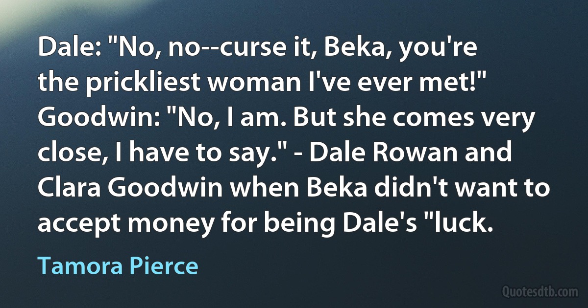 Dale: "No, no--curse it, Beka, you're the prickliest woman I've ever met!" Goodwin: "No, I am. But she comes very close, I have to say." - Dale Rowan and Clara Goodwin when Beka didn't want to accept money for being Dale's "luck. (Tamora Pierce)