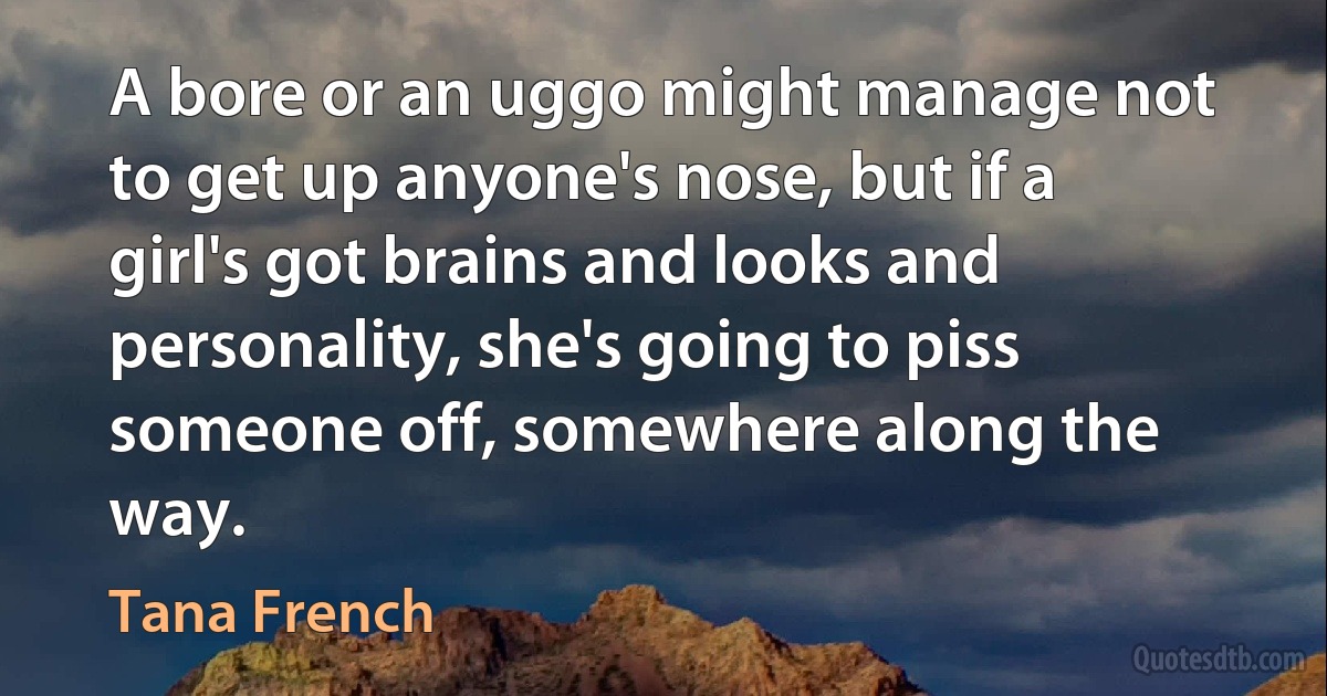 A bore or an uggo might manage not to get up anyone's nose, but if a girl's got brains and looks and personality, she's going to piss someone off, somewhere along the way. (Tana French)