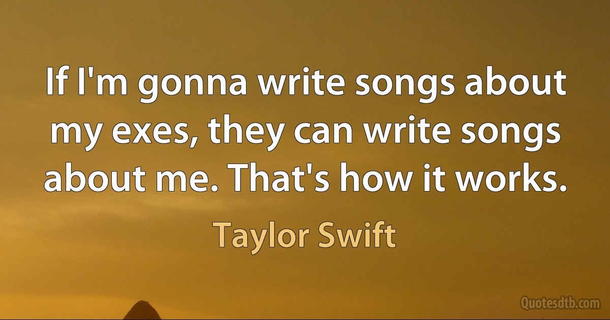 If I'm gonna write songs about my exes, they can write songs about me. That's how it works. (Taylor Swift)