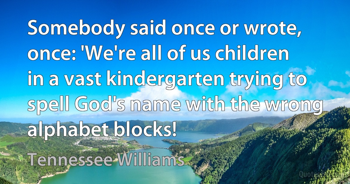 Somebody said once or wrote, once: 'We're all of us children in a vast kindergarten trying to spell God's name with the wrong alphabet blocks! (Tennessee Williams)