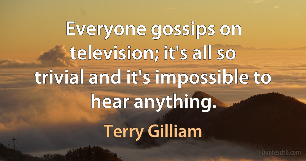 Everyone gossips on television; it's all so trivial and it's impossible to hear anything. (Terry Gilliam)