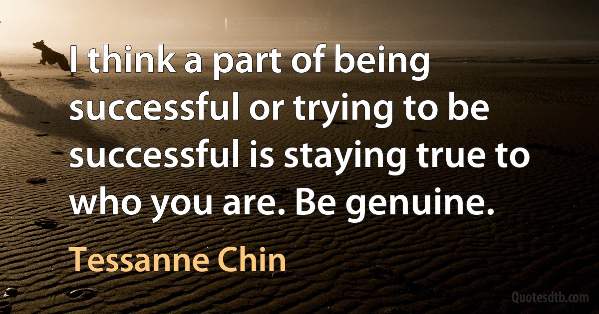 I think a part of being successful or trying to be successful is staying true to who you are. Be genuine. (Tessanne Chin)