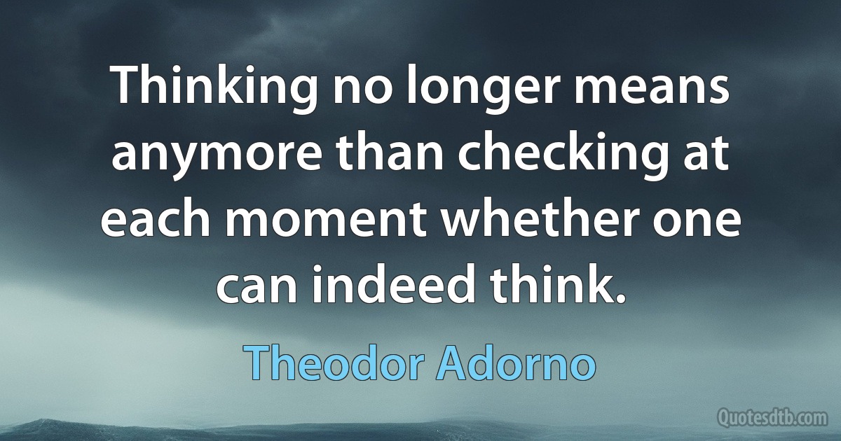 Thinking no longer means anymore than checking at each moment whether one can indeed think. (Theodor Adorno)