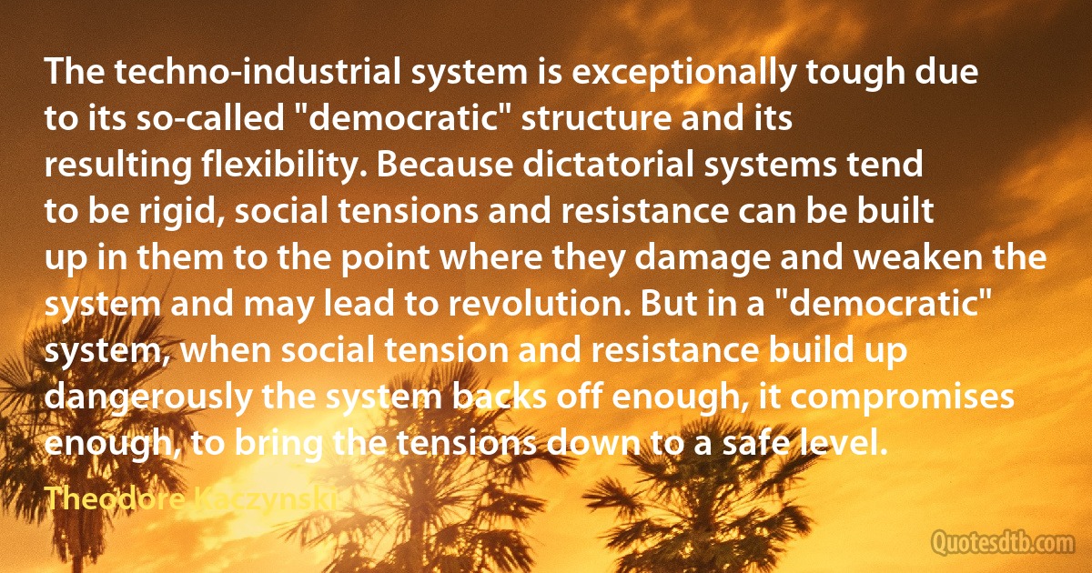 The techno-industrial system is exceptionally tough due to its so-called "democratic" structure and its resulting flexibility. Because dictatorial systems tend to be rigid, social tensions and resistance can be built up in them to the point where they damage and weaken the system and may lead to revolution. But in a "democratic" system, when social tension and resistance build up dangerously the system backs off enough, it compromises enough, to bring the tensions down to a safe level. (Theodore Kaczynski)