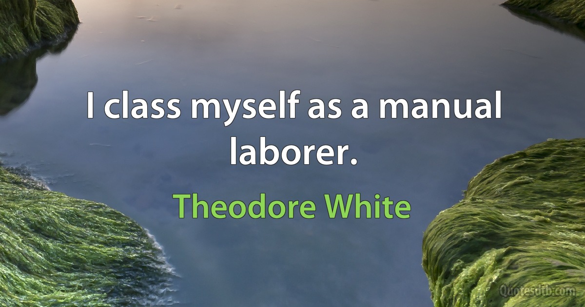 I class myself as a manual laborer. (Theodore White)