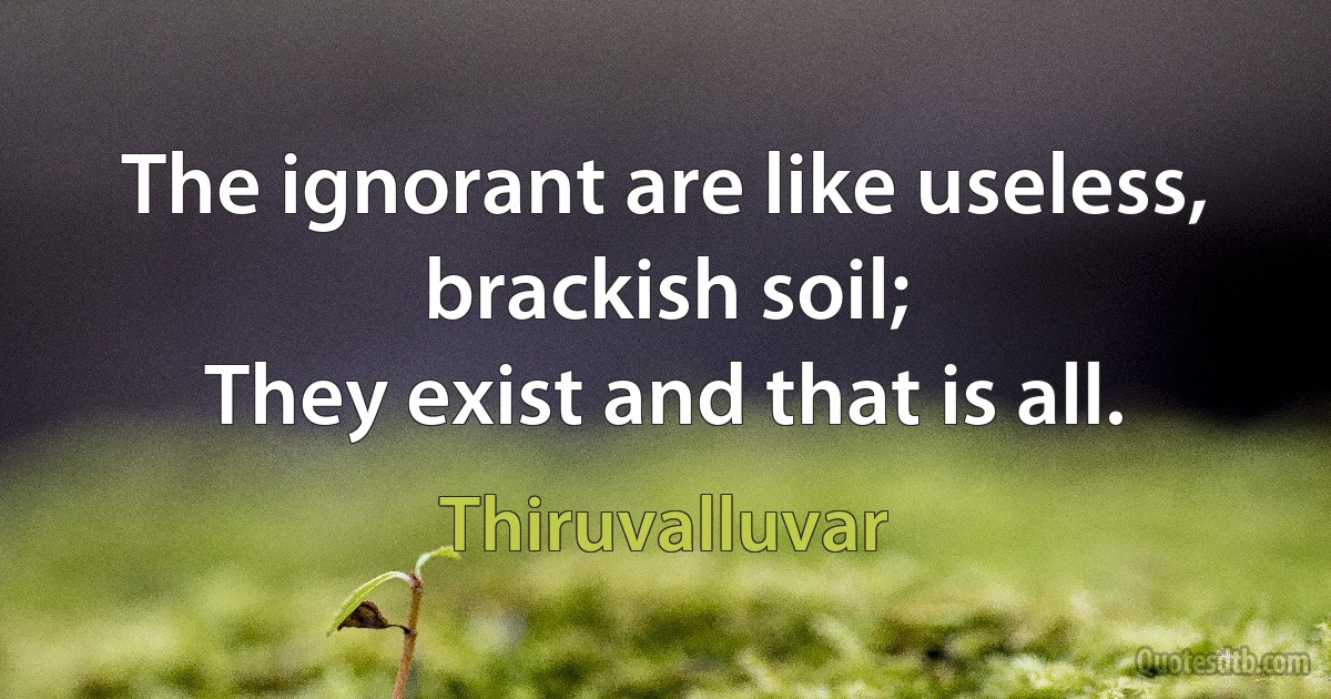 The ignorant are like useless, brackish soil;
They exist and that is all. (Thiruvalluvar)