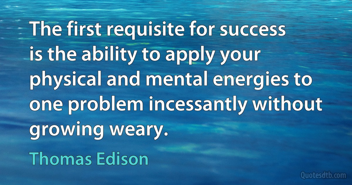 The first requisite for success is the ability to apply your physical and mental energies to one problem incessantly without growing weary. (Thomas Edison)