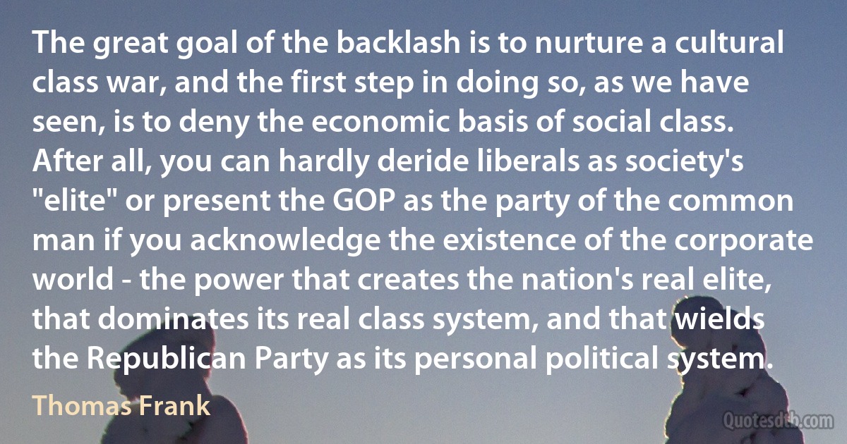 The great goal of the backlash is to nurture a cultural class war, and the first step in doing so, as we have seen, is to deny the economic basis of social class. After all, you can hardly deride liberals as society's "elite" or present the GOP as the party of the common man if you acknowledge the existence of the corporate world - the power that creates the nation's real elite, that dominates its real class system, and that wields the Republican Party as its personal political system. (Thomas Frank)