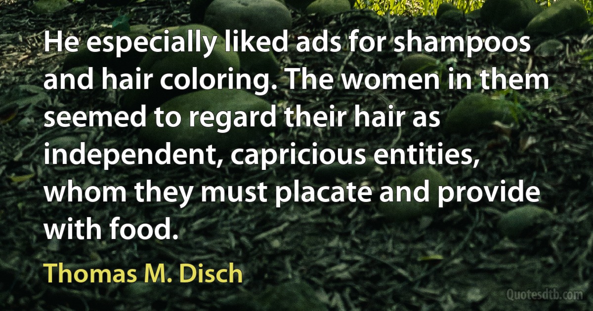 He especially liked ads for shampoos and hair coloring. The women in them seemed to regard their hair as independent, capricious entities, whom they must placate and provide with food. (Thomas M. Disch)