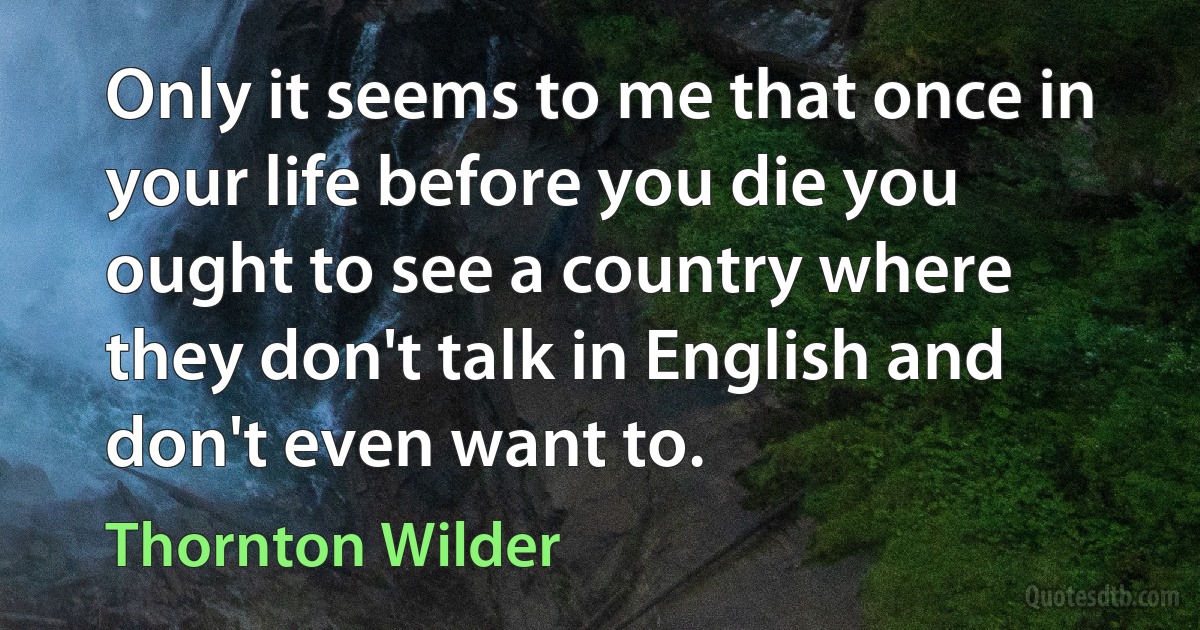 Only it seems to me that once in your life before you die you ought to see a country where they don't talk in English and don't even want to. (Thornton Wilder)