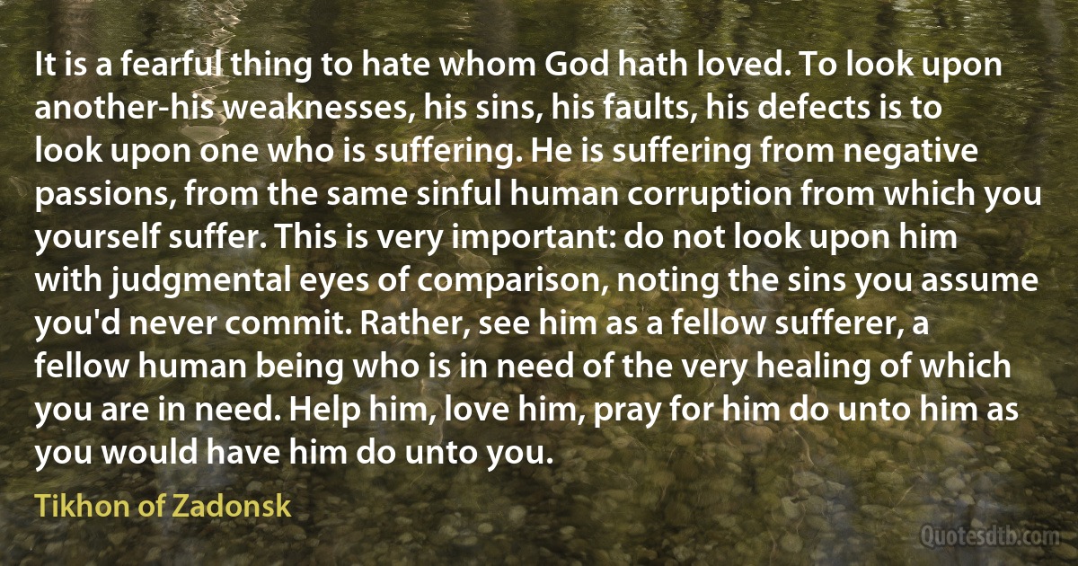 It is a fearful thing to hate whom God hath loved. To look upon another-his weaknesses, his sins, his faults, his defects is to look upon one who is suffering. He is suffering from negative passions, from the same sinful human corruption from which you yourself suffer. This is very important: do not look upon him with judgmental eyes of comparison, noting the sins you assume you'd never commit. Rather, see him as a fellow sufferer, a fellow human being who is in need of the very healing of which you are in need. Help him, love him, pray for him do unto him as you would have him do unto you. (Tikhon of Zadonsk)