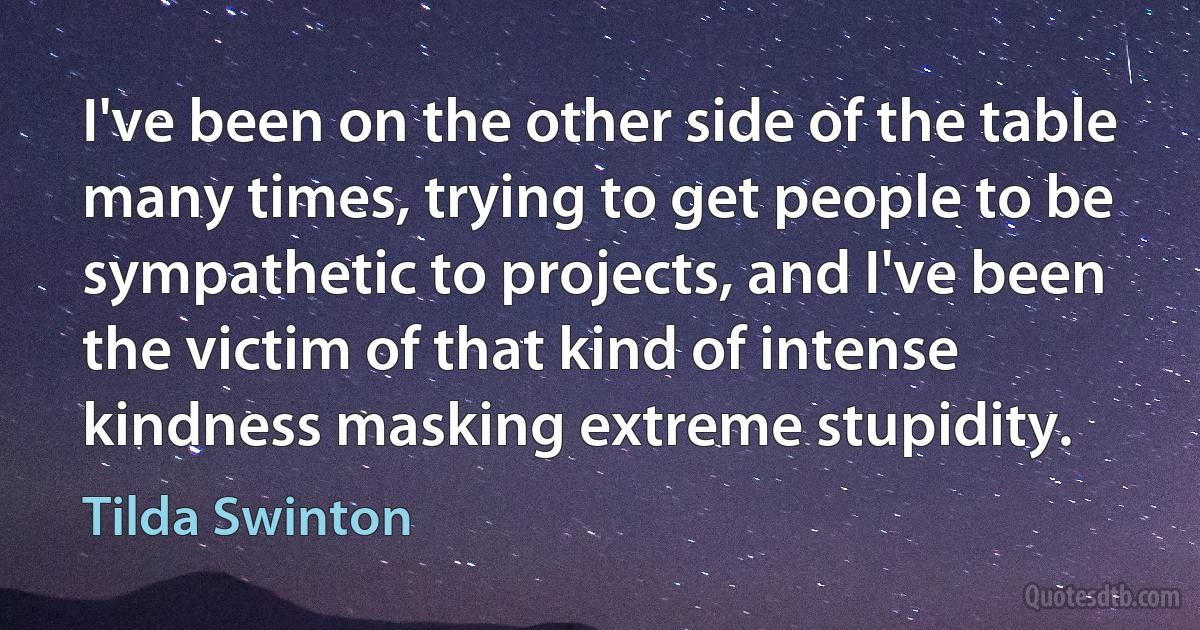 I've been on the other side of the table many times, trying to get people to be sympathetic to projects, and I've been the victim of that kind of intense kindness masking extreme stupidity. (Tilda Swinton)