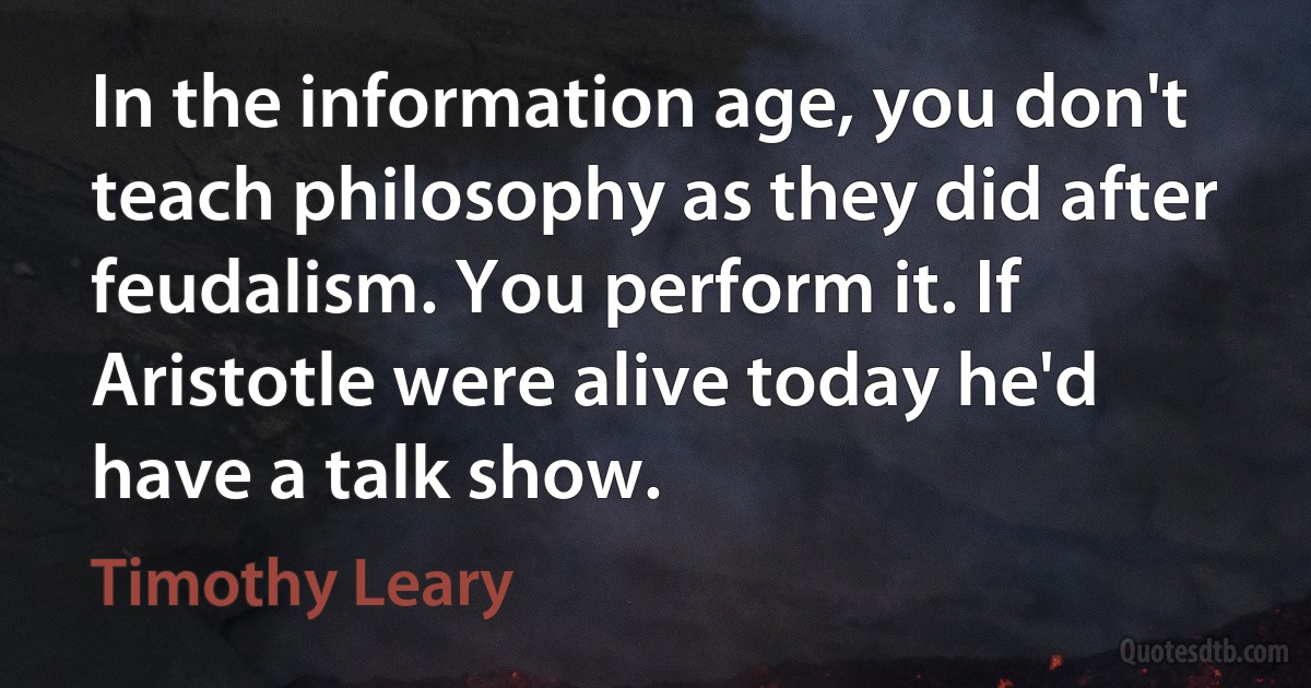 In the information age, you don't teach philosophy as they did after feudalism. You perform it. If Aristotle were alive today he'd have a talk show. (Timothy Leary)