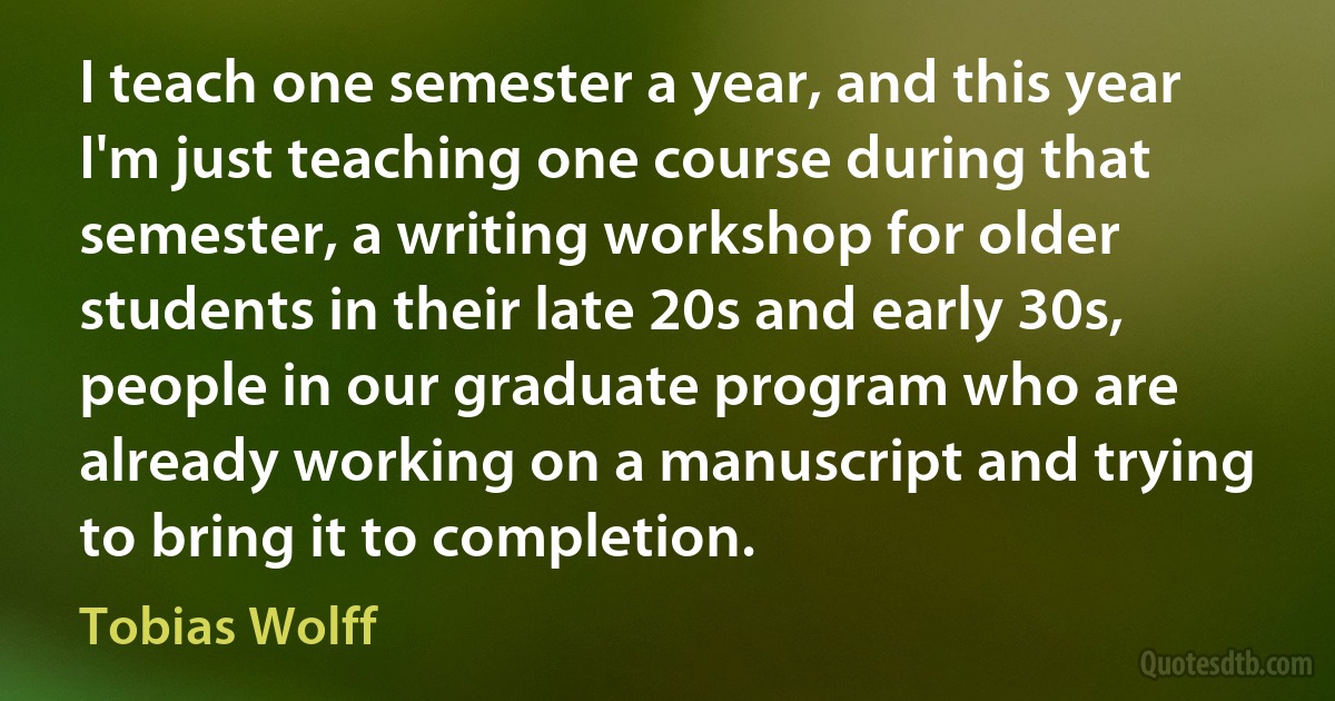 I teach one semester a year, and this year I'm just teaching one course during that semester, a writing workshop for older students in their late 20s and early 30s, people in our graduate program who are already working on a manuscript and trying to bring it to completion. (Tobias Wolff)