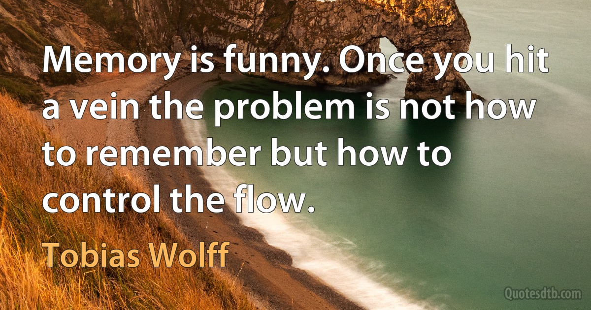 Memory is funny. Once you hit a vein the problem is not how to remember but how to control the flow. (Tobias Wolff)