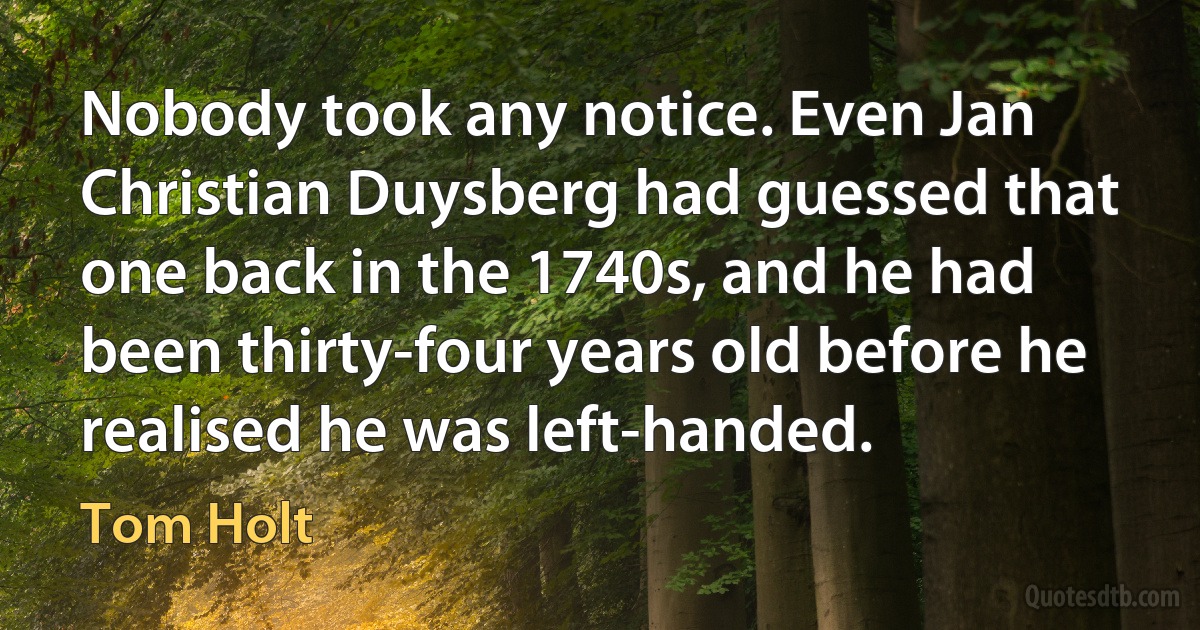 Nobody took any notice. Even Jan Christian Duysberg had guessed that one back in the 1740s, and he had been thirty-four years old before he realised he was left-handed. (Tom Holt)