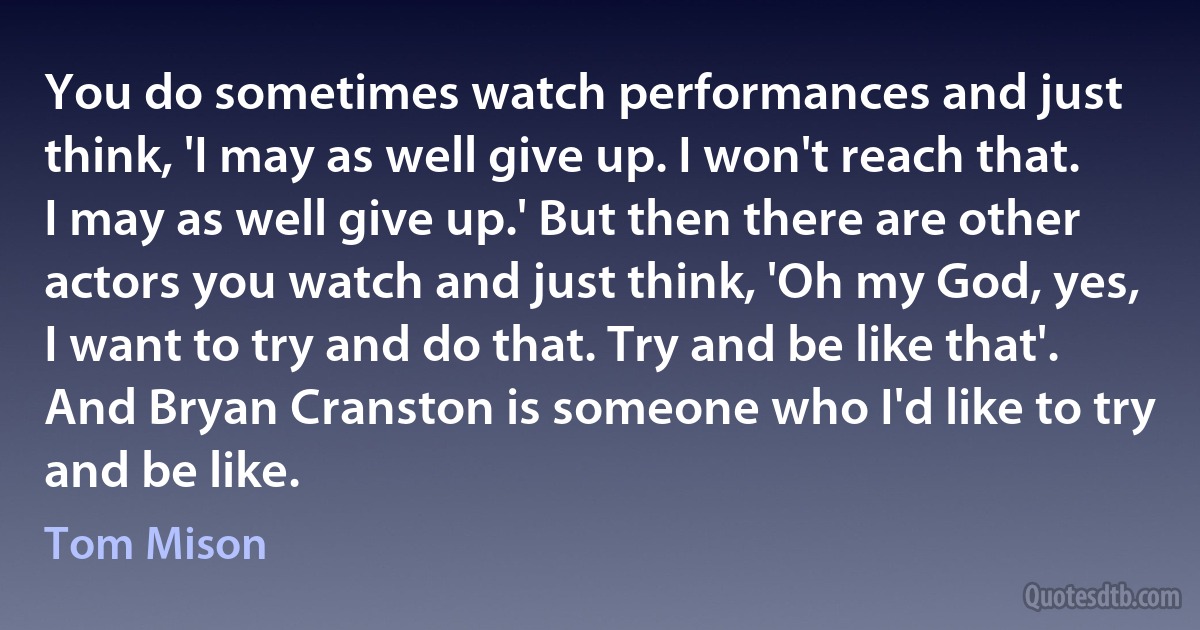 You do sometimes watch performances and just think, 'I may as well give up. I won't reach that. I may as well give up.' But then there are other actors you watch and just think, 'Oh my God, yes, I want to try and do that. Try and be like that'. And Bryan Cranston is someone who I'd like to try and be like. (Tom Mison)