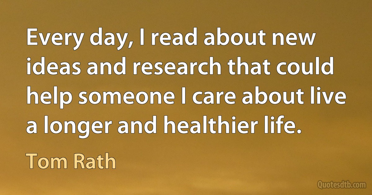 Every day, I read about new ideas and research that could help someone I care about live a longer and healthier life. (Tom Rath)