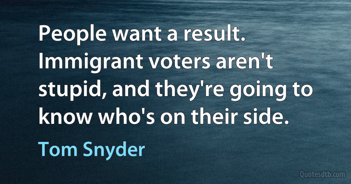 People want a result. Immigrant voters aren't stupid, and they're going to know who's on their side. (Tom Snyder)