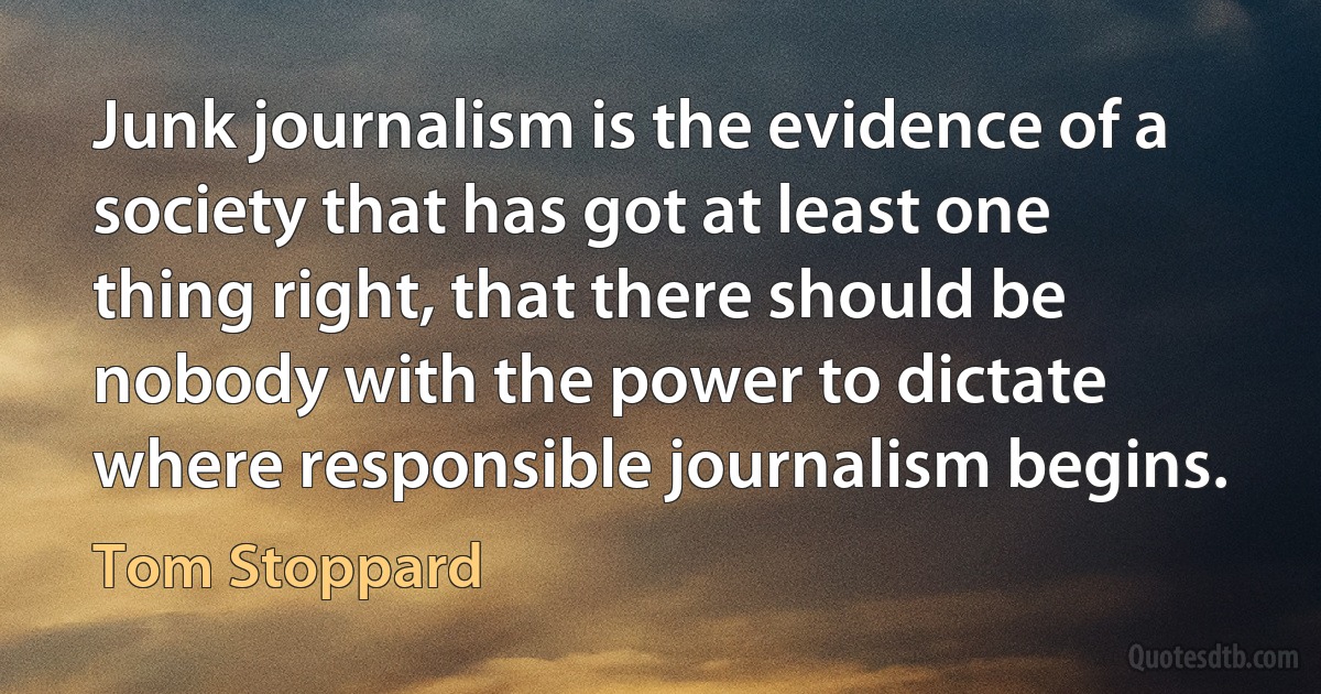 Junk journalism is the evidence of a society that has got at least one thing right, that there should be nobody with the power to dictate where responsible journalism begins. (Tom Stoppard)