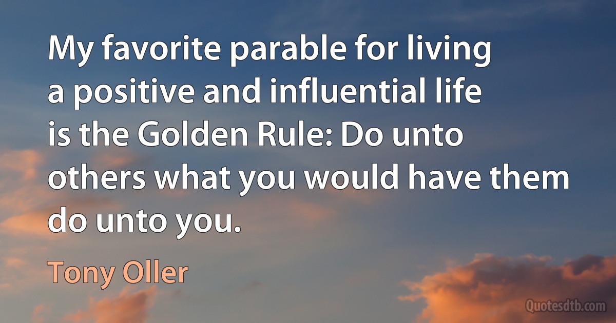 My favorite parable for living a positive and influential life is the Golden Rule: Do unto others what you would have them do unto you. (Tony Oller)