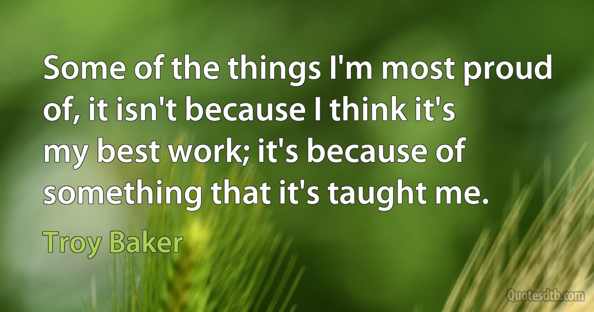 Some of the things I'm most proud of, it isn't because I think it's my best work; it's because of something that it's taught me. (Troy Baker)