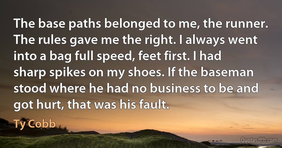 The base paths belonged to me, the runner. The rules gave me the right. I always went into a bag full speed, feet first. I had sharp spikes on my shoes. If the baseman stood where he had no business to be and got hurt, that was his fault. (Ty Cobb)