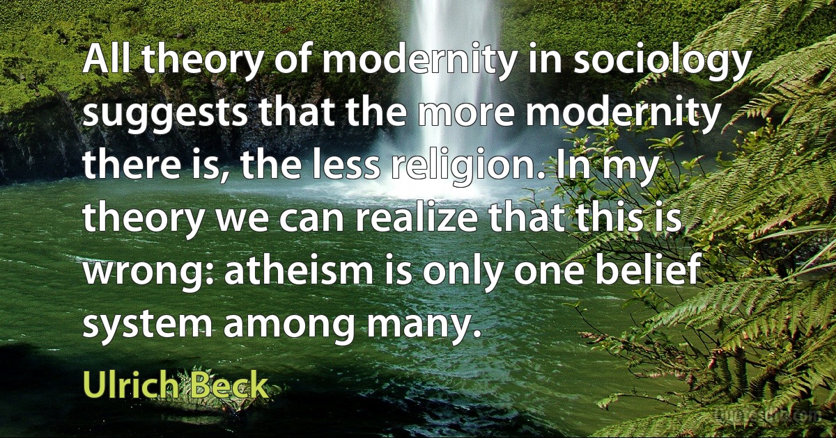 All theory of modernity in sociology suggests that the more modernity there is, the less religion. In my theory we can realize that this is wrong: atheism is only one belief system among many. (Ulrich Beck)