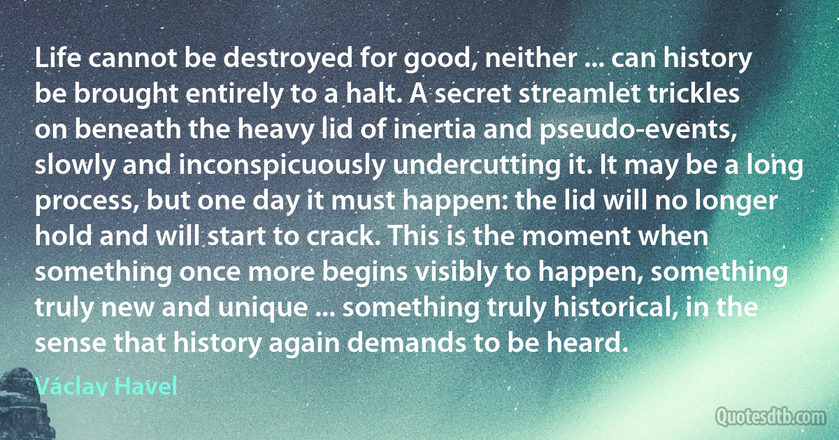 Life cannot be destroyed for good, neither ... can history be brought entirely to a halt. A secret streamlet trickles on beneath the heavy lid of inertia and pseudo-events, slowly and inconspicuously undercutting it. It may be a long process, but one day it must happen: the lid will no longer hold and will start to crack. This is the moment when something once more begins visibly to happen, something truly new and unique ... something truly historical, in the sense that history again demands to be heard. (Václav Havel)