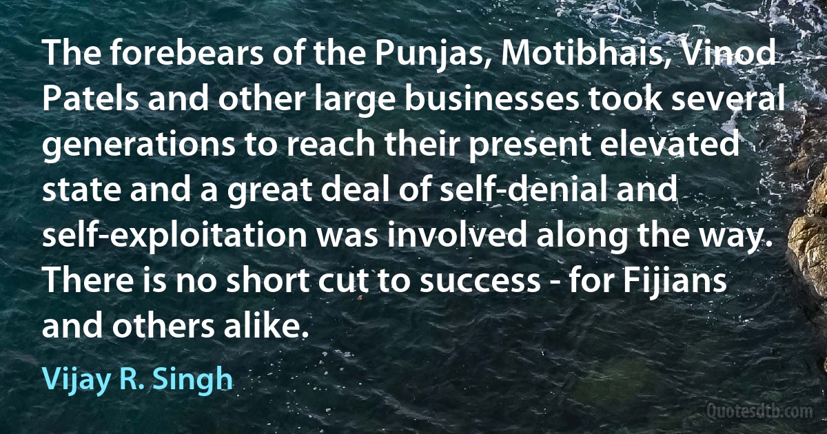 The forebears of the Punjas, Motibhais, Vinod Patels and other large businesses took several generations to reach their present elevated state and a great deal of self-denial and self-exploitation was involved along the way. There is no short cut to success - for Fijians and others alike. (Vijay R. Singh)