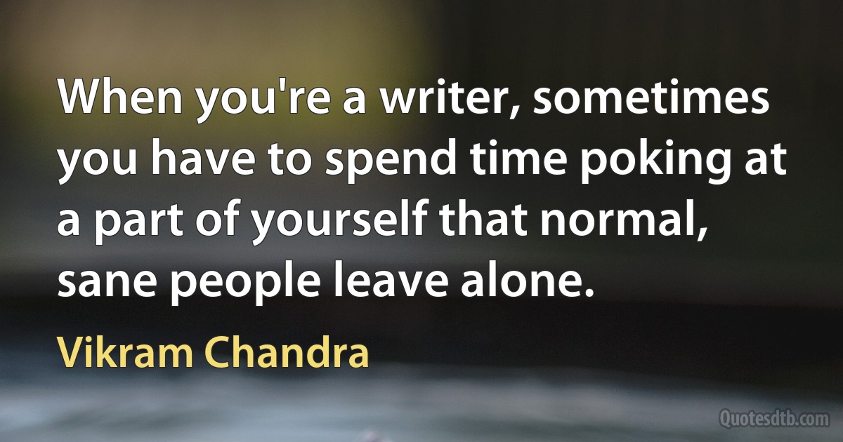 When you're a writer, sometimes you have to spend time poking at a part of yourself that normal, sane people leave alone. (Vikram Chandra)