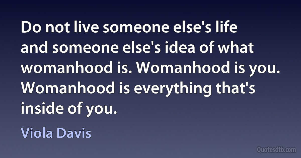 Do not live someone else's life and someone else's idea of what womanhood is. Womanhood is you. Womanhood is everything that's inside of you. (Viola Davis)