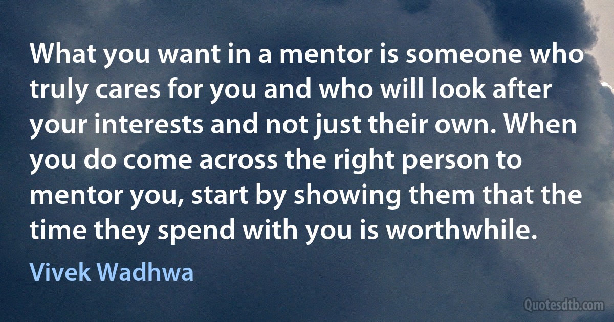 What you want in a mentor is someone who truly cares for you and who will look after your interests and not just their own. When you do come across the right person to mentor you, start by showing them that the time they spend with you is worthwhile. (Vivek Wadhwa)