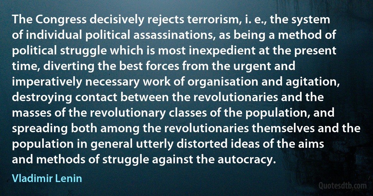 The Congress decisively rejects terrorism, i. e., the system of individual political assassinations, as being a method of political struggle which is most inexpedient at the present time, diverting the best forces from the urgent and imperatively necessary work of organisation and agitation, destroying contact between the revolutionaries and the masses of the revolutionary classes of the population, and spreading both among the revolutionaries themselves and the population in general utterly distorted ideas of the aims and methods of struggle against the autocracy. (Vladimir Lenin)