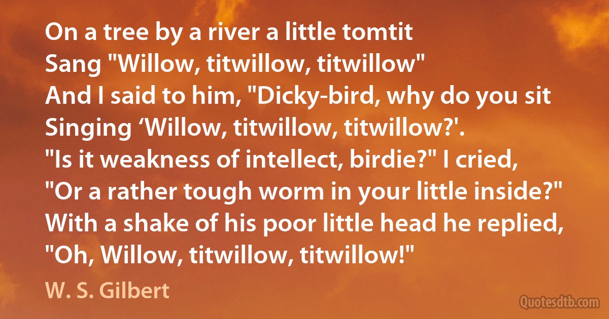 On a tree by a river a little tomtit
Sang "Willow, titwillow, titwillow"
And I said to him, "Dicky-bird, why do you sit
Singing ‘Willow, titwillow, titwillow?'.
"Is it weakness of intellect, birdie?" I cried,
"Or a rather tough worm in your little inside?"
With a shake of his poor little head he replied,
"Oh, Willow, titwillow, titwillow!" (W. S. Gilbert)