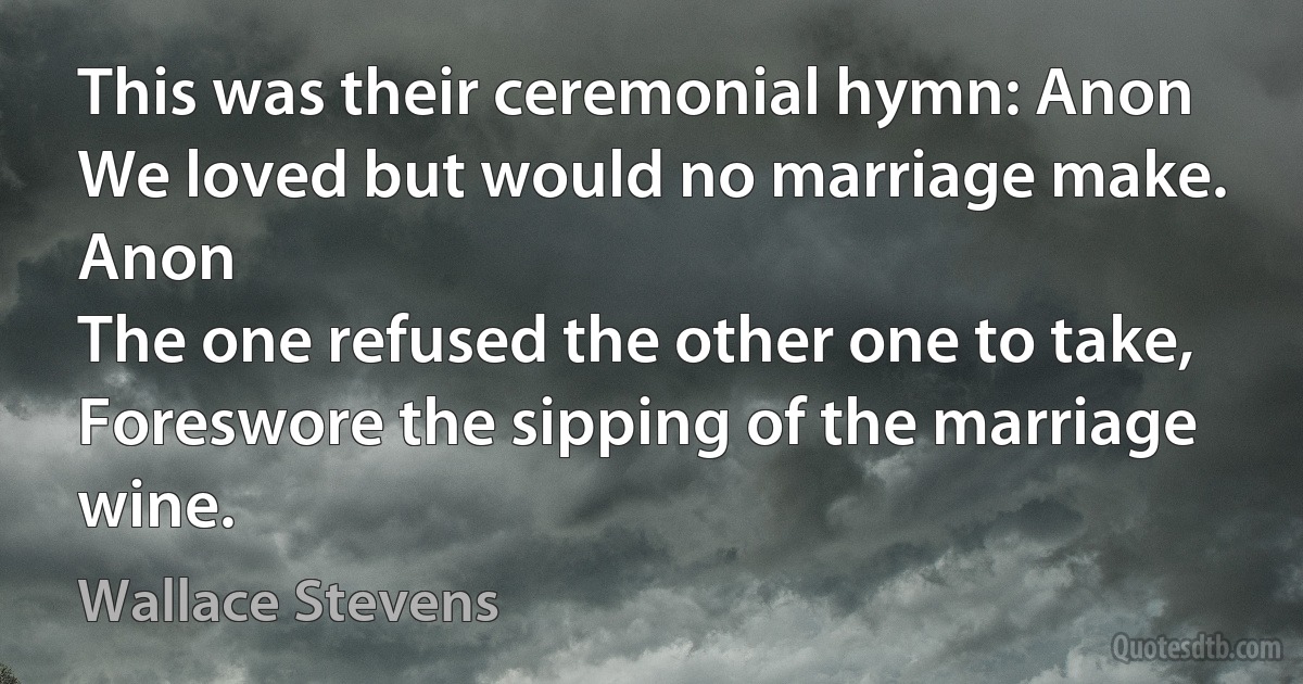 This was their ceremonial hymn: Anon
We loved but would no marriage make. Anon
The one refused the other one to take, Foreswore the sipping of the marriage wine. (Wallace Stevens)