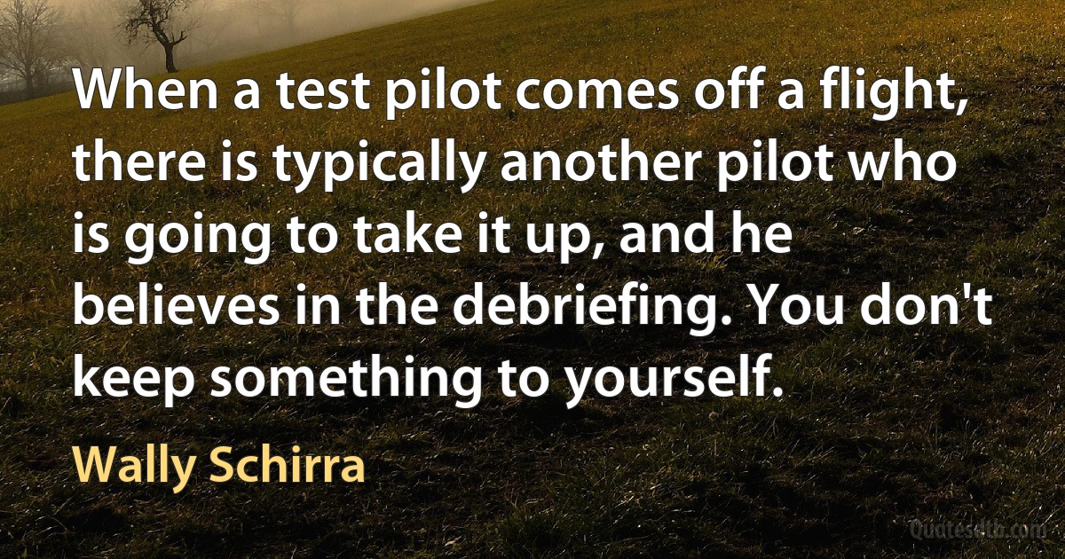 When a test pilot comes off a flight, there is typically another pilot who is going to take it up, and he believes in the debriefing. You don't keep something to yourself. (Wally Schirra)